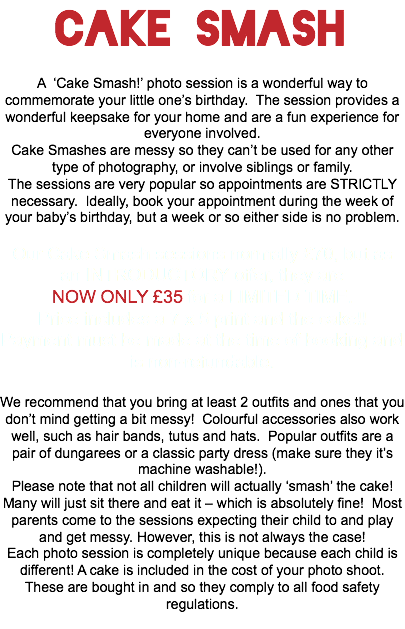 Cake Smash A ‘Cake Smash!’ photo session is a wonderful way to commemorate your little one’s birthday. The session provides a wonderful keepsake for your home and are a fun experience for everyone involved. Cake Smashes are messy so they can’t be used for any other type of photography, or involve siblings or family. The sessions are very popular so appointments are STRICTLY necessary. Ideally, book your appointment during the week of your baby’s birthday, but a week or so either side is no problem. Our Cake Smash sessions normally £70, but as an INTRODUCTORY offer, they are NOW ONLY £35 for a LIMITED TIME. Price includes a 7 x 5 print and the cake!! Payment must be made at the time of booking and is non-refundable. We recommend that you bring at least 2 outfits and ones that you don’t mind getting a bit messy! Colourful accessories also work well, such as hair bands, tutus and hats. Popular outfits are a pair of dungarees or a classic party dress (make sure they it’s machine washable!). Please note that not all children will actually ‘smash’ the cake! Many will just sit there and eat it – which is absolutely fine! Most parents come to the sessions expecting their child to and play and get messy. However, this is not always the case! Each photo session is completely unique because each child is different! A cake is included in the cost of your photo shoot. These are bought in and so they comply to all food safety regulations. 